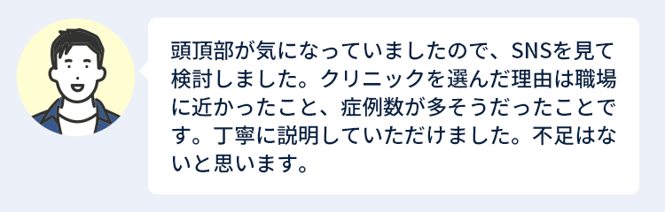 頭頂部が気になっていましたので、SNSを見て検討しました。クリニックを選んだ理由は職場に近かったこと、症例数が多そうだったことです。丁寧に説明していただけました。不足はないと思います。