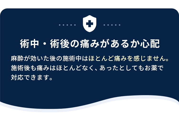 術中・術後の痛みがあるか心配。麻酔が効いた後の施術中はほとんど痛みを感じません。施術後も痛みはほとんどなく、あったとしてもお薬で対応できます。